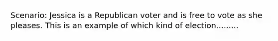 Scenario: Jessica is a Republican voter and is free to vote as she pleases. This is an example of which kind of election.........