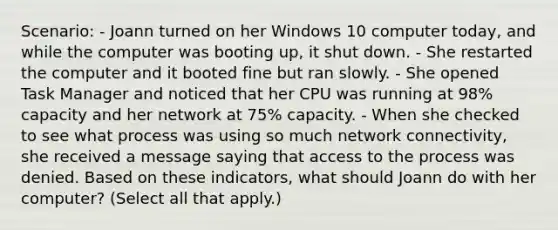 Scenario: - Joann turned on her Windows 10 computer today, and while the computer was booting up, it shut down. - She restarted the computer and it booted fine but ran slowly. - She opened Task Manager and noticed that her CPU was running at 98% capacity and her network at 75% capacity. - When she checked to see what process was using so much network connectivity, she received a message saying that access to the process was denied. Based on these indicators, what should Joann do with her computer? (Select all that apply.)