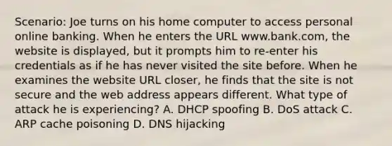 Scenario: Joe turns on his home computer to access personal online banking. When he enters the URL www.bank.com, the website is displayed, but it prompts him to re-enter his credentials as if he has never visited the site before. When he examines the website URL closer, he finds that the site is not secure and the web address appears different. What type of attack he is experiencing? A. DHCP spoofing B. DoS attack C. ARP cache poisoning D. DNS hijacking