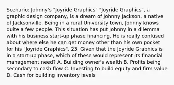 Scenario: Johnny's "Joyride Graphics" "Joyride Graphics", a graphic design company, is a dream of Johnny Jackson, a native of Jacksonville. Being in a rural University town, Johnny knows quite a few people. This situation has put Johnny in a dilemma with his business start-up phase financing. He is really confused about where else he can get money other than his own pocket for his "Joyride Graphics". 23. Given that the Joyride Graphics is in a start-up phase, which of these would represent its financial management need? A. Building owner's wealth B. Profits being secondary to cash flow C. Investing to build equity and firm value D. Cash for building inventory levels