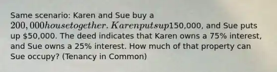 Same scenario: Karen and Sue buy a 200,000 house together. Karen puts up150,000, and Sue puts up 50,000. The deed indicates that Karen owns a 75% interest, and Sue owns a 25% interest. How much of that property can Sue occupy? (Tenancy in Common)