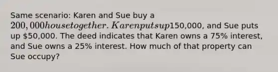 Same scenario: Karen and Sue buy a 200,000 house together. Karen puts up150,000, and Sue puts up 50,000. The deed indicates that Karen owns a 75% interest, and Sue owns a 25% interest. How much of that property can Sue occupy?