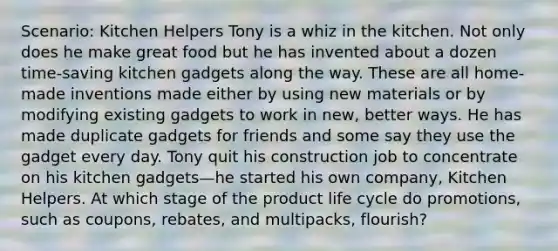 Scenario: Kitchen Helpers Tony is a whiz in the kitchen. Not only does he make great food but he has invented about a dozen time-saving kitchen gadgets along the way. These are all home-made inventions made either by using new materials or by modifying existing gadgets to work in new, better ways. He has made duplicate gadgets for friends and some say they use the gadget every day. Tony quit his construction job to concentrate on his kitchen gadgets—he started his own company, Kitchen Helpers. At which stage of the product life cycle do promotions, such as coupons, rebates, and multipacks, flourish?