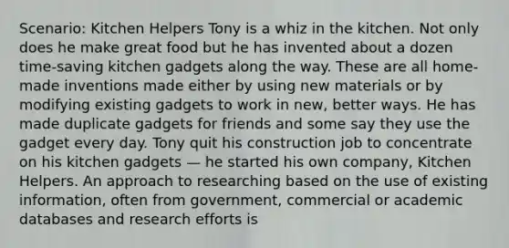 Scenario: Kitchen Helpers Tony is a whiz in the kitchen. Not only does he make great food but he has invented about a dozen time-saving kitchen gadgets along the way. These are all home-made inventions made either by using new materials or by modifying existing gadgets to work in new, better ways. He has made duplicate gadgets for friends and some say they use the gadget every day. Tony quit his construction job to concentrate on his kitchen gadgets — he started his own company, Kitchen Helpers. An approach to researching based on the use of existing information, often from government, commercial or academic databases and research efforts is