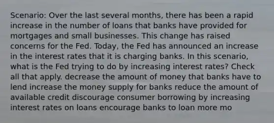 Scenario: Over the last several months, there has been a rapid increase in the number of loans that banks have provided for mortgages and small businesses. This change has raised concerns for the Fed. Today, the Fed has announced an increase in the interest rates that it is charging banks. In this scenario, what is the Fed trying to do by increasing interest rates? Check all that apply. decrease the amount of money that banks have to lend increase the money supply for banks reduce the amount of available credit discourage consumer borrowing by increasing interest rates on loans encourage banks to loan more mo