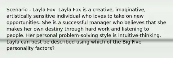 Scenario - Layla Fox ​ Layla Fox is a creative, imaginative, artistically sensitive individual who loves to take on new opportunities. She is a successful manager who believes that she makes her own destiny through hard work and listening to people. Her personal problem-solving style is intuitive-thinking. Layla can best be described using which of the Big Five personality factors?