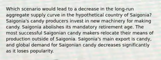 Which scenario would lead to a decrease in the long‑run aggregate supply curve in the hypothetical country of Saigonia? Saigonia's candy producers invest in new machinery for making candy. Saigonia abolishes its mandatory retirement age. The most successful Saigonian candy makers relocate their means of production outside of Saigonia. Saigonia's main export is candy, and global demand for Saigonian candy decreases significantly as it loses popularity.