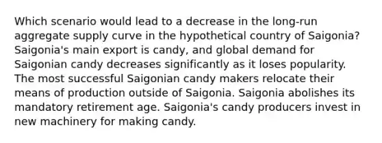 Which scenario would lead to a decrease in the long‑run aggregate supply curve in the hypothetical country of Saigonia? Saigonia's main export is candy, and global demand for Saigonian candy decreases significantly as it loses popularity. The most successful Saigonian candy makers relocate their means of production outside of Saigonia. Saigonia abolishes its mandatory retirement age. Saigonia's candy producers invest in new machinery for making candy.