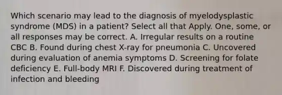 Which scenario may lead to the diagnosis of myelodysplastic syndrome (MDS) in a patient? Select all that Apply. One, some, or all responses may be correct. A. Irregular results on a routine CBC B. Found during chest X-ray for pneumonia C. Uncovered during evaluation of anemia symptoms D. Screening for folate deficiency E. Full-body MRI F. Discovered during treatment of infection and bleeding