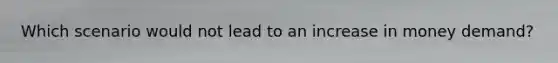 Which scenario would not lead to an increase in money demand?