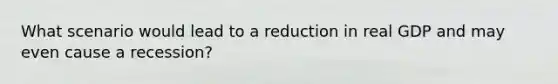 What scenario would lead to a reduction in real GDP and may even cause a recession?