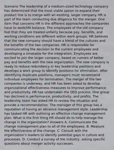 Scenario The leadership of a medium-sized technology company has determined that the most viable option to expand their product line is to merge with an existing, larger company. HR is part of the team conducting due diligence for the merger. One item that concerns HR is the different approaches the companies have to work/life balance. The employees of the old company feel that they are treated unfairly because pay, benefits, and working conditions are different within work groups. HR believes that the new company should have a blend of the cultures and the benefits of the two companies. HR is responsible for communicating the decision to the current employees and developing a timetable for the integration. Employees are excited to join the larger company, based on rumors of better pay and benefits with the new organization. The new company is ready to reduce redundancy in key leadership positions and develops a work group to identify positions for elimination. After identifying duplicate positions, managers must recommend individual employees for termination. The merger of the two companies is underway, and HR has been asked to develop organizational effectiveness measures to improve performance and productivity. HR has undertaken the OED process. One group has declined in performance, productivity, and profits. The leadership team has asked HR to review the situation and provide a recommendation. The manager of this group has a reputation of having an abrasive management style. Leadership has tasked HR with outlining an effective change management plan. What is the first thing HR should do to help manage the change in the organization? Answers A. Communicate the change management plan to all of the employees. B. Measure the effectiveness of the change. C. Consult with the organization's leaders to identify potential gaps in culture and processes. D. Conduct a survey of the industry, asking specific questions about merger activity successes.