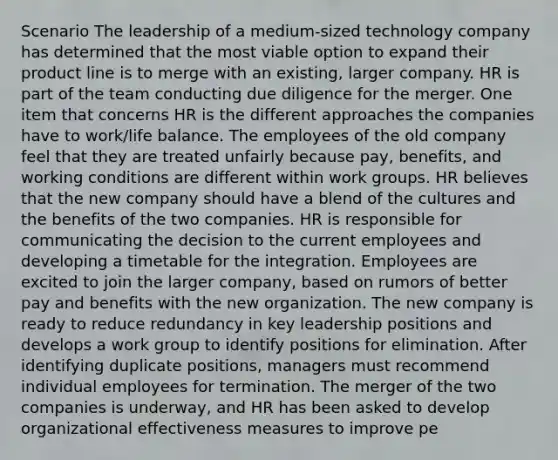 Scenario The leadership of a medium-sized technology company has determined that the most viable option to expand their product line is to merge with an existing, larger company. HR is part of the team conducting due diligence for the merger. One item that concerns HR is the different approaches the companies have to work/life balance. The employees of the old company feel that they are treated unfairly because pay, benefits, and working conditions are different within work groups. HR believes that the new company should have a blend of the cultures and the benefits of the two companies. HR is responsible for communicating the decision to the current employees and developing a timetable for the integration. Employees are excited to join the larger company, based on rumors of better pay and benefits with the new organization. The new company is ready to reduce redundancy in key leadership positions and develops a work group to identify positions for elimination. After identifying duplicate positions, managers must recommend individual employees for termination. The merger of the two companies is underway, and HR has been asked to develop organizational effectiveness measures to improve pe