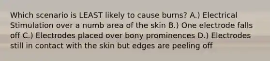 Which scenario is LEAST likely to cause burns? A.) Electrical Stimulation over a numb area of the skin B.) One electrode falls off C.) Electrodes placed over bony prominences D.) Electrodes still in contact with the skin but edges are peeling off