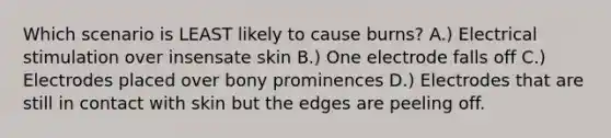 Which scenario is LEAST likely to cause burns? A.) Electrical stimulation over insensate skin B.) One electrode falls off C.) Electrodes placed over bony prominences D.) Electrodes that are still in contact with skin but the edges are peeling off.