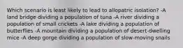 Which scenario is least likely to lead to allopatric isolation? -A land bridge dividing a population of tuna -A river dividing a population of small crickets -A lake dividing a population of butterflies -A mountain dividing a population of desert-dwelling mice -A deep gorge dividing a population of slow-moving snails