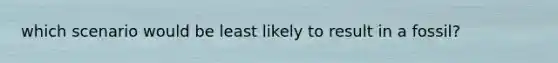 which scenario would be least likely to result in a fossil?