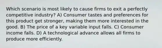 Which scenario is most likely to cause firms to exit a perfectly competitive industry? A) Consumer tastes and preferences for this product get stronger, making them more interested in the good. B) The price of a key variable input falls. C) Consumer income falls. D) A technological advance allows all firms to produce more efficiently.