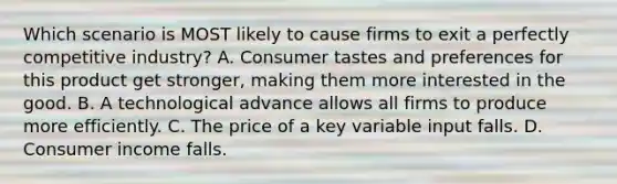 Which scenario is MOST likely to cause firms to exit a perfectly competitive industry? A. Consumer tastes and preferences for this product get stronger, making them more interested in the good. B. A technological advance allows all firms to produce more efficiently. C. The price of a key variable input falls. D. Consumer income falls.