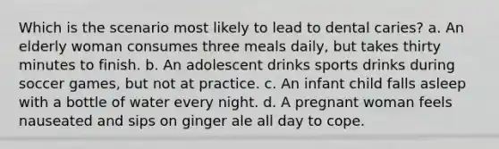 Which is the scenario most likely to lead to dental caries? a. An elderly woman consumes three meals daily, but takes thirty minutes to finish. b. An adolescent drinks sports drinks during soccer games, but not at practice. c. An infant child falls asleep with a bottle of water every night. d. A pregnant woman feels nauseated and sips on ginger ale all day to cope.