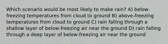 Which scenario would be most likely to make rain? A) below-freezing temperatures from cloud to ground B) above-freezing temperatures from cloud to ground C) rain falling through a shallow layer of below-freezing air near the ground D) rain falling through a deep layer of below-freezing air near the ground