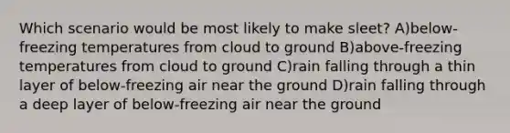 Which scenario would be most likely to make sleet? A)below-freezing temperatures from cloud to ground B)above-freezing temperatures from cloud to ground C)rain falling through a thin layer of below-freezing air near the ground D)rain falling through a deep layer of below-freezing air near the ground