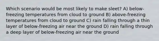 Which scenario would be most likely to make sleet? A) below-freezing temperatures from cloud to ground B) above-freezing temperatures from cloud to ground C) rain falling through a thin layer of below-freezing air near the ground D) rain falling through a deep layer of below-freezing air near the ground