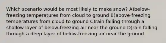 Which scenario would be most likely to make snow? A)below-freezing temperatures from cloud to ground B)above-freezing temperatures from cloud to ground C)rain falling through a shallow layer of below-freezing air near the ground D)rain falling through a deep layer of below-freezing air near the ground