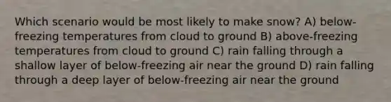 Which scenario would be most likely to make snow? A) below-freezing temperatures from cloud to ground B) above-freezing temperatures from cloud to ground C) rain falling through a shallow layer of below-freezing air near the ground D) rain falling through a deep layer of below-freezing air near the ground