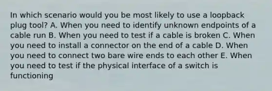 In which scenario would you be most likely to use a loopback plug tool? A. When you need to identify unknown endpoints of a cable run B. When you need to test if a cable is broken C. When you need to install a connector on the end of a cable D. When you need to connect two bare wire ends to each other E. When you need to test if the physical interface of a switch is functioning