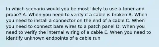 In which scenario would you be most likely to use a toner and probe? A. When you need to verify if a cable is broken B. When you need to install a connector on the end of a cable C. When you need to connect bare wires to a patch panel D. When you need to verify the internal wiring of a cable E. When you need to identify unknown endpoints of a cable run