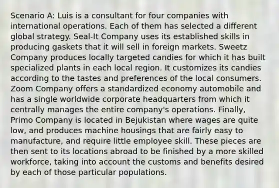 Scenario A: Luis is a consultant for four companies with international operations. Each of them has selected a different global strategy. Seal-It Company uses its established skills in producing gaskets that it will sell in foreign markets. Sweetz Company produces locally targeted candies for which it has built specialized plants in each local region. It customizes its candies according to the tastes and preferences of the local consumers. Zoom Company offers a standardized economy automobile and has a single worldwide corporate headquarters from which it centrally manages the entire company's operations. Finally, Primo Company is located in Bejukistan where wages are quite low, and produces machine housings that are fairly easy to manufacture, and require little employee skill. These pieces are then sent to its locations abroad to be finished by a more skilled workforce, taking into account the customs and benefits desired by each of those particular populations.