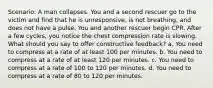 Scenario: A man collapses. You and a second rescuer go to the victim and find that he is unresponsive, is not breathing, and does not have a pulse. You and another rescuer begin CPR. After a few cycles, you notice the chest compression rate is slowing. What should you say to offer constructive feedback? a. You need to compress at a rate of at least 100 per minutes. b. You need to compress at a rate of at least 120 per minutes. c. You need to compress at a rate of 100 to 120 per minutes. d. You need to compress at a rate of 80 to 120 per minutes.