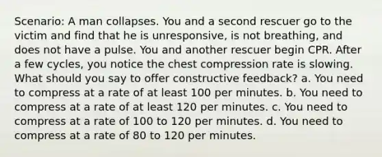 Scenario: A man collapses. You and a second rescuer go to the victim and find that he is unresponsive, is not breathing, and does not have a pulse. You and another rescuer begin CPR. After a few cycles, you notice the chest compression rate is slowing. What should you say to offer constructive feedback? a. You need to compress at a rate of at least 100 per minutes. b. You need to compress at a rate of at least 120 per minutes. c. You need to compress at a rate of 100 to 120 per minutes. d. You need to compress at a rate of 80 to 120 per minutes.