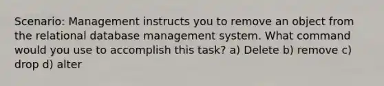 Scenario: Management instructs you to remove an object from the relational database management system. What command would you use to accomplish this task? a) Delete b) remove c) drop d) alter