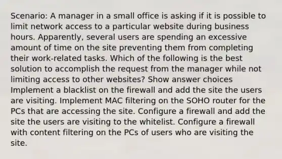 Scenario: A manager in a small office is asking if it is possible to limit network access to a particular website during business hours. Apparently, several users are spending an excessive amount of time on the site preventing them from completing their work-related tasks. Which of the following is the best solution to accomplish the request from the manager while not limiting access to other websites? Show answer choices Implement a blacklist on the firewall and add the site the users are visiting. Implement MAC filtering on the SOHO router for the PCs that are accessing the site. Configure a firewall and add the site the users are visiting to the whitelist. Configure a firewall with content filtering on the PCs of users who are visiting the site.