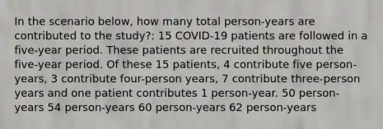 In the scenario below, how many total person-years are contributed to the study?: 15 COVID-19 patients are followed in a five-year period. These patients are recruited throughout the five-year period. Of these 15 patients, 4 contribute five person-years, 3 contribute four-person years, 7 contribute three-person years and one patient contributes 1 person-year. 50 person-years 54 person-years 60 person-years 62 person-years