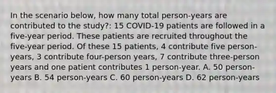 In the scenario below, how many total person-years are contributed to the study?: 15 COVID-19 patients are followed in a five-year period. These patients are recruited throughout the five-year period. Of these 15 patients, 4 contribute five person-years, 3 contribute four-person years, 7 contribute three-person years and one patient contributes 1 person-year. A. 50 person-years B. 54 person-years C. 60 person-years D. 62 person-years