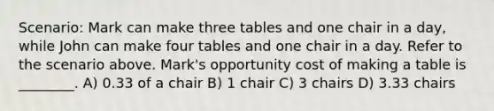 Scenario: Mark can make three tables and one chair in a day, while John can make four tables and one chair in a day. Refer to the scenario above. Mark's opportunity cost of making a table is ________. A) 0.33 of a chair B) 1 chair C) 3 chairs D) 3.33 chairs