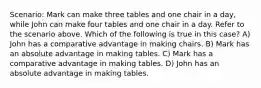 Scenario: Mark can make three tables and one chair in a day, while John can make four tables and one chair in a day. Refer to the scenario above. Which of the following is true in this case? A) John has a comparative advantage in making chairs. B) Mark has an absolute advantage in making tables. C) Mark has a comparative advantage in making tables. D) John has an absolute advantage in making tables.