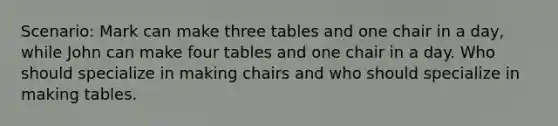 Scenario: Mark can make three tables and one chair in a day, while John can make four tables and one chair in a day. Who should specialize in making chairs and who should specialize in making tables.