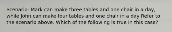 Scenario: Mark can make three tables and one chair in a day, while John can make four tables and one chair in a day Refer to the scenario above. Which of the following is true in this case?