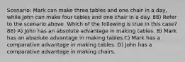 Scenario: Mark can make three tables and one chair in a day, while John can make four tables and one chair in a day. 88) Refer to the scenario above. Which of the following is true in this case? 88) A) John has an absolute advantage in making tables. B) Mark has an absolute advantage in making tables.C) Mark has a comparative advantage in making tables. D) John has a comparative advantage in making chairs.