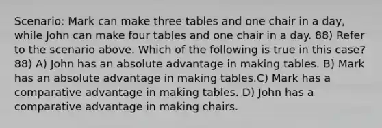 Scenario: Mark can make three tables and one chair in a day, while John can make four tables and one chair in a day. 88) Refer to the scenario above. Which of the following is true in this case? 88) A) John has an absolute advantage in making tables. B) Mark has an absolute advantage in making tables.C) Mark has a comparative advantage in making tables. D) John has a comparative advantage in making chairs.