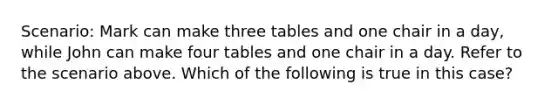 Scenario: Mark can make three tables and one chair in a day, while John can make four tables and one chair in a day. Refer to the scenario above. Which of the following is true in this case?