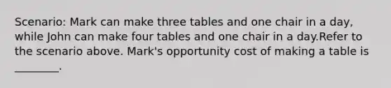 Scenario: Mark can make three tables and one chair in a day, while John can make four tables and one chair in a day.Refer to the scenario above. Mark's opportunity cost of making a table is ________.