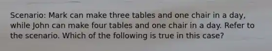 Scenario: Mark can make three tables and one chair in a day, while John can make four tables and one chair in a day. Refer to the scenario. Which of the following is true in this case?