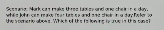 Scenario: Mark can make three tables and one chair in a day, while John can make four tables and one chair in a day.Refer to the scenario above. Which of the following is true in this case?