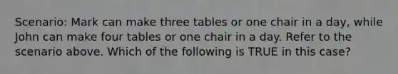 Scenario: Mark can make three tables or one chair in a day, while John can make four tables or one chair in a day. Refer to the scenario above. Which of the following is TRUE in this case?