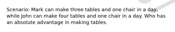 Scenario: Mark can make three tables and one chair in a day, while John can make four tables and one chair in a day. Who has an absolute advantage in making tables.